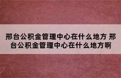 邢台公积金管理中心在什么地方 邢台公积金管理中心在什么地方啊